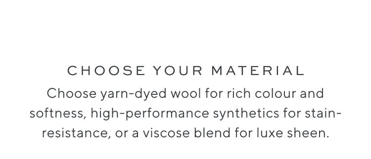 Choose your material. Choose yarn-dyed wool for rich colour and softness, high-performance synthetics for stain-resistance, or a viscose blend for luxe sheen.